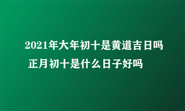 2021年大年初十是黄道吉日吗 正月初十是什么日子好吗