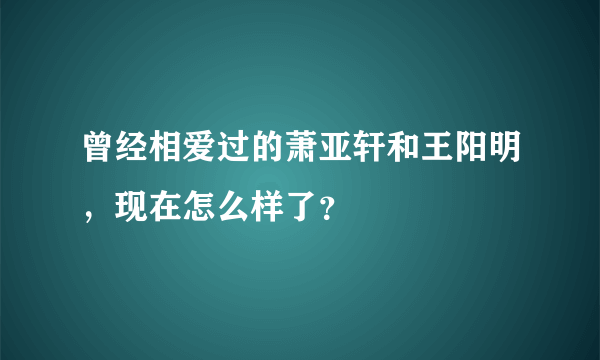 曾经相爱过的萧亚轩和王阳明，现在怎么样了？