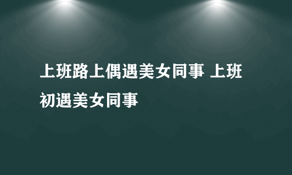 上班路上偶遇美女同事 上班初遇美女同事