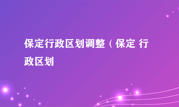 保定行政区划调整（保定 行政区划