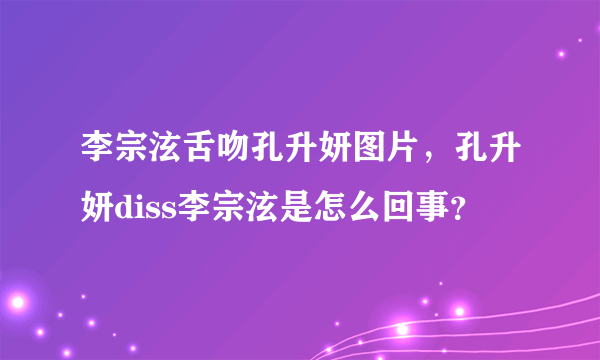 李宗泫舌吻孔升妍图片，孔升妍diss李宗泫是怎么回事？