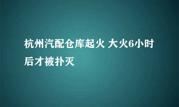 杭州汽配仓库起火 大火6小时后才被扑灭