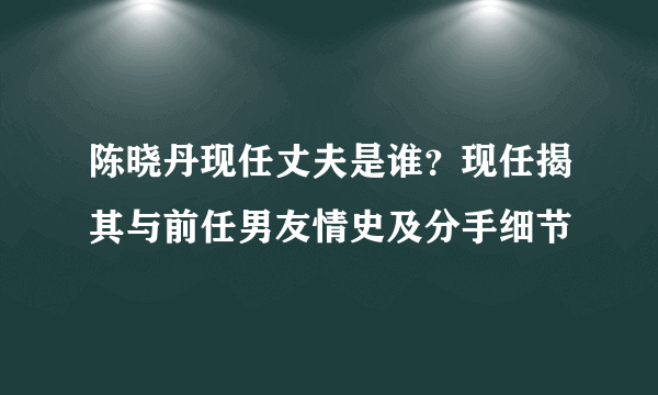 陈晓丹现任丈夫是谁？现任揭其与前任男友情史及分手细节