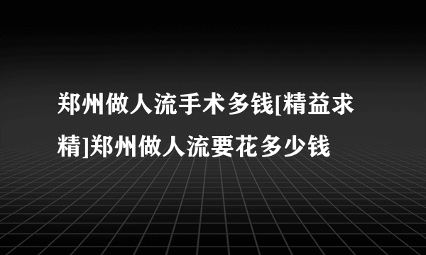 郑州做人流手术多钱[精益求精]郑州做人流要花多少钱