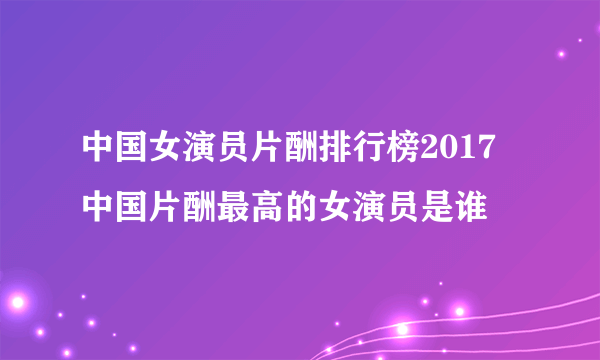 中国女演员片酬排行榜2017 中国片酬最高的女演员是谁