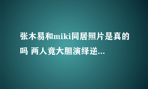 张木易和miki同居照片是真的吗 两人竟大胆演绎逆天恋-知性