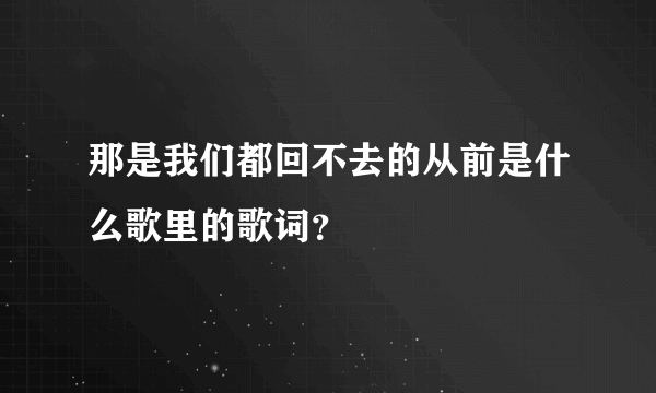 那是我们都回不去的从前是什么歌里的歌词？