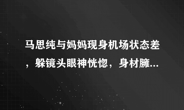 马思纯与妈妈现身机场状态差，躲镜头眼神恍惚，身材臃肿被指怀孕