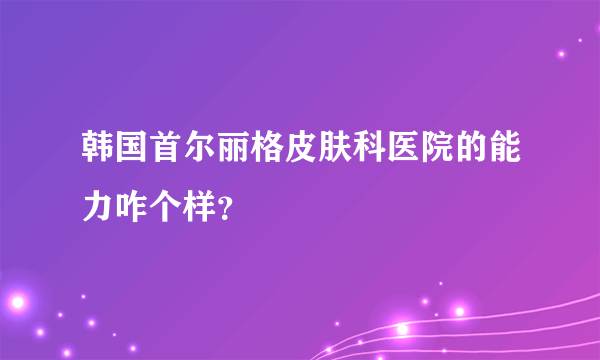 韩国首尔丽格皮肤科医院的能力咋个样？