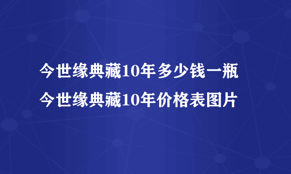 今世缘典藏10年多少钱一瓶 今世缘典藏10年价格表图片