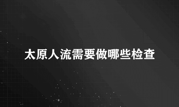 太原人流需要做哪些检查