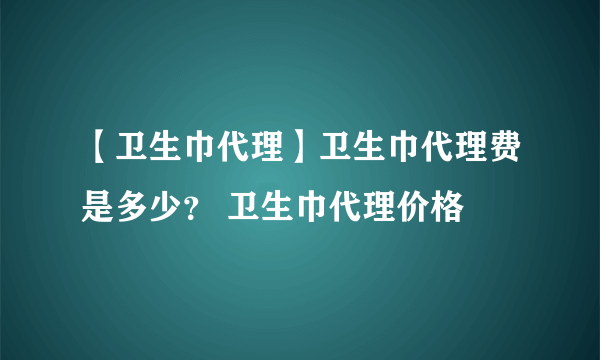 【卫生巾代理】卫生巾代理费是多少？ 卫生巾代理价格