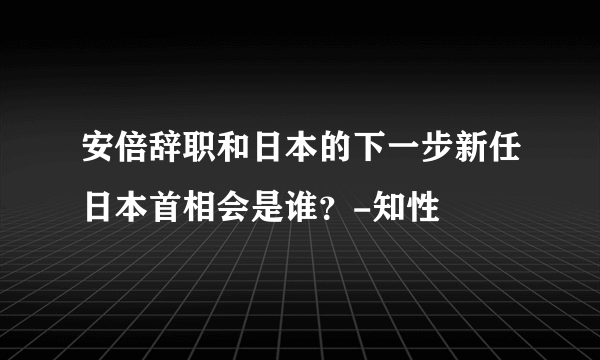 安倍辞职和日本的下一步新任日本首相会是谁？-知性