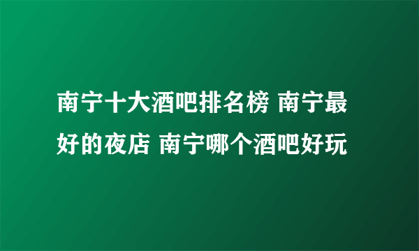 南宁十大酒吧排名榜 南宁最好的夜店 南宁哪个酒吧好玩