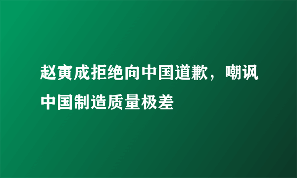 赵寅成拒绝向中国道歉，嘲讽中国制造质量极差