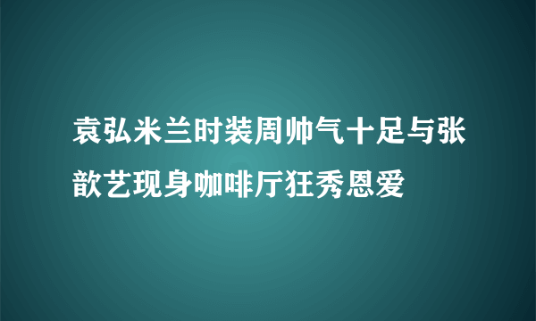 袁弘米兰时装周帅气十足与张歆艺现身咖啡厅狂秀恩爱