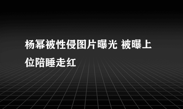 杨幂被性侵图片曝光 被曝上位陪睡走红