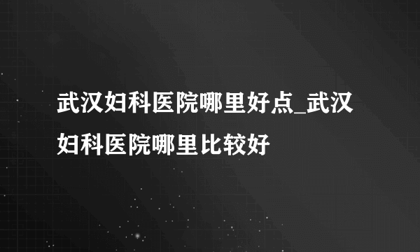 武汉妇科医院哪里好点_武汉妇科医院哪里比较好