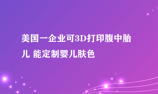 美国一企业可3D打印腹中胎儿 能定制婴儿肤色