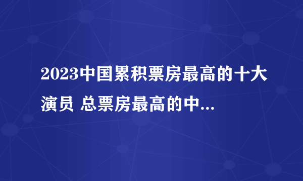 2023中国累积票房最高的十大演员 总票房最高的中国演员 明星票房排行榜前十名