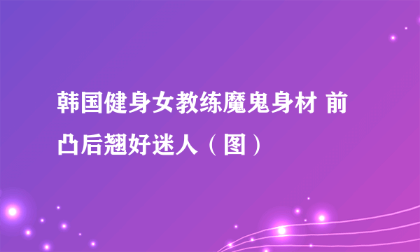 韩国健身女教练魔鬼身材 前凸后翘好迷人（图）