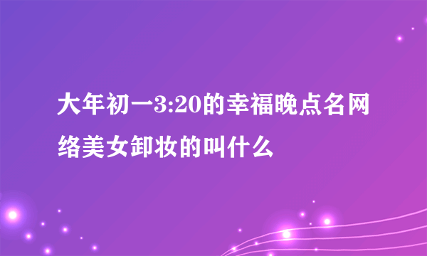 大年初一3:20的幸福晚点名网络美女卸妆的叫什么