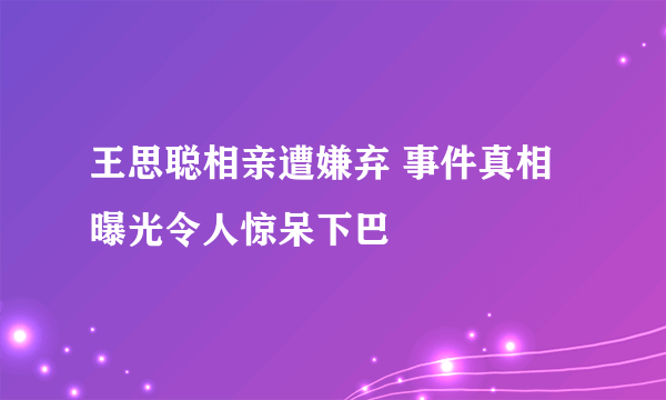 王思聪相亲遭嫌弃 事件真相曝光令人惊呆下巴