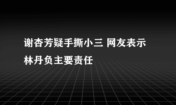 谢杏芳疑手撕小三 网友表示林丹负主要责任