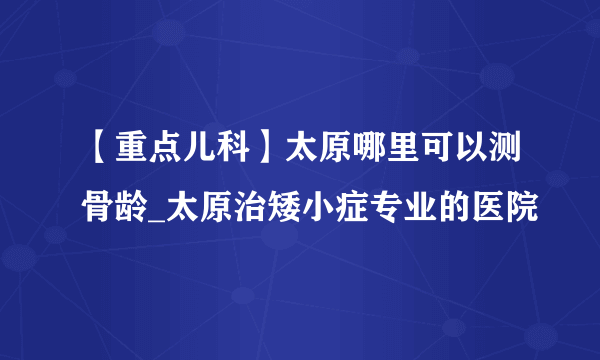 【重点儿科】太原哪里可以测骨龄_太原治矮小症专业的医院