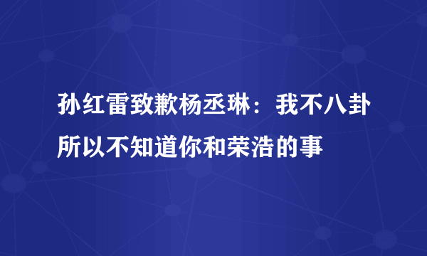 孙红雷致歉杨丞琳：我不八卦所以不知道你和荣浩的事