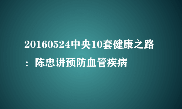 20160524中央10套健康之路：陈忠讲预防血管疾病