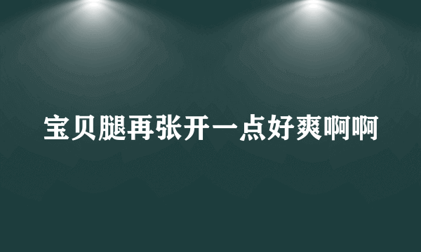 宝贝腿再张开一点好爽啊啊