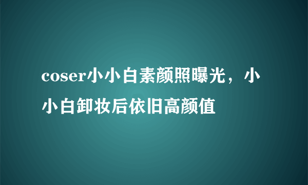 coser小小白素颜照曝光，小小白卸妆后依旧高颜值 