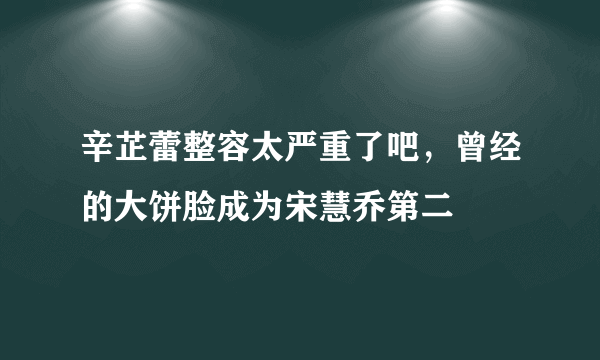 辛芷蕾整容太严重了吧，曾经的大饼脸成为宋慧乔第二