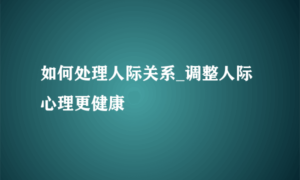 如何处理人际关系_调整人际心理更健康