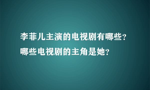 李菲儿主演的电视剧有哪些？哪些电视剧的主角是她？