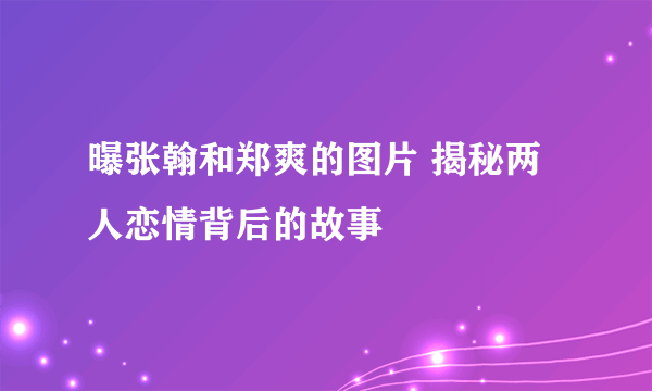 曝张翰和郑爽的图片 揭秘两人恋情背后的故事