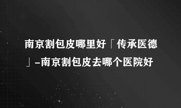 南京割包皮哪里好「传承医德」-南京割包皮去哪个医院好