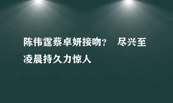 陈伟霆蔡卓妍接吻？  尽兴至凌晨持久力惊人