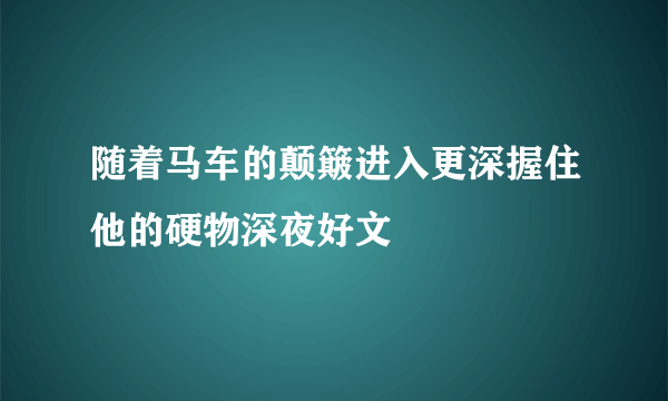 随着马车的颠簸进入更深握住他的硬物深夜好文