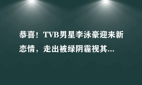 恭喜！TVB男星李泳豪迎来新恋情，走出被绿阴霾视其为结婚对象