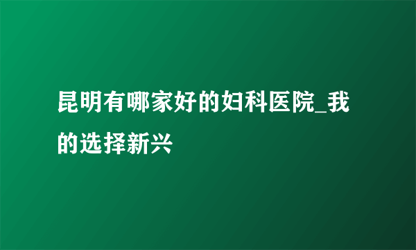 昆明有哪家好的妇科医院_我的选择新兴