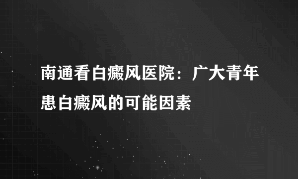 南通看白癜风医院：广大青年患白癜风的可能因素