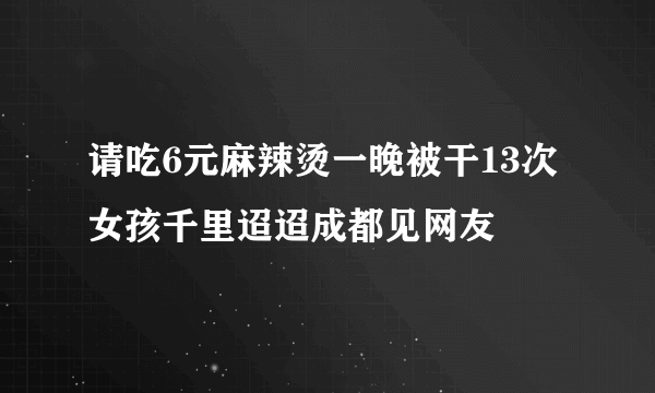 请吃6元麻辣烫一晚被干13次女孩千里迢迢成都见网友