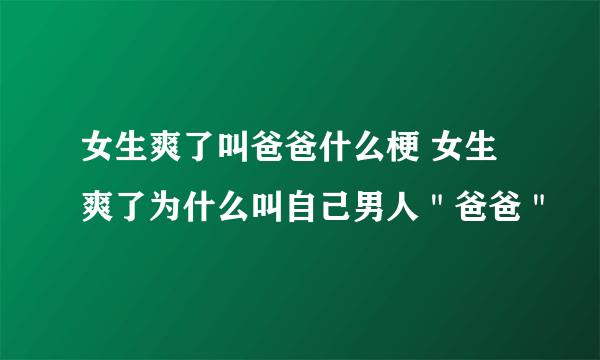 女生爽了叫爸爸什么梗 女生爽了为什么叫自己男人＂爸爸＂