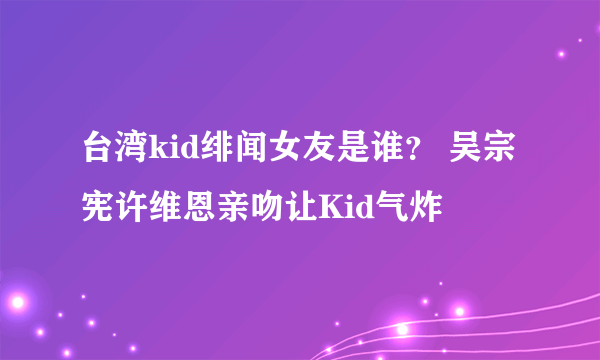 台湾kid绯闻女友是谁？ 吴宗宪许维恩亲吻让Kid气炸