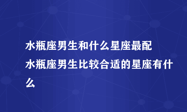 水瓶座男生和什么星座最配 水瓶座男生比较合适的星座有什么