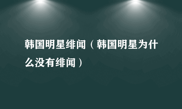 韩国明星绯闻（韩国明星为什么没有绯闻）