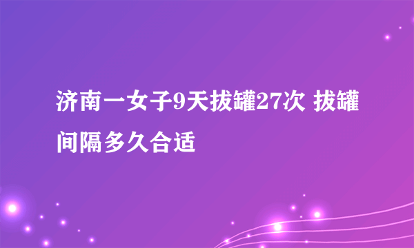 济南一女子9天拔罐27次 拔罐间隔多久合适