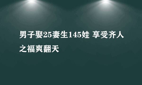 男子娶25妻生145娃 享受齐人之福爽翻天